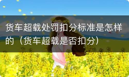 货车超载处罚扣分标准是怎样的（货车超载是否扣分）