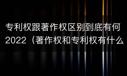 专利权跟著作权区别到底有何2022（著作权和专利权有什么区别）