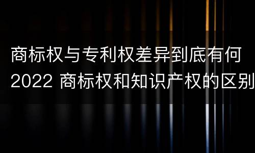 商标权与专利权差异到底有何2022 商标权和知识产权的区别