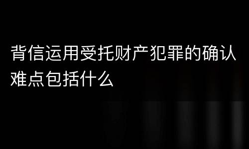 背信运用受托财产犯罪的确认难点包括什么