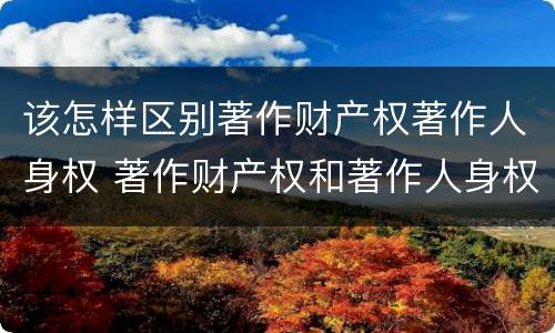 该怎样区别著作财产权著作人身权 著作财产权和著作人身权