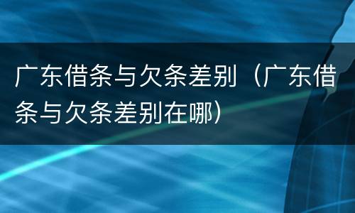 广东借条与欠条差别（广东借条与欠条差别在哪）