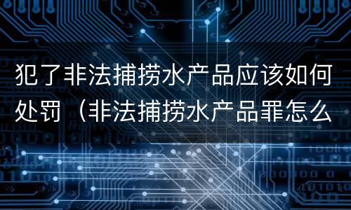犯了非法捕捞水产品应该如何处罚（非法捕捞水产品罪怎么判）