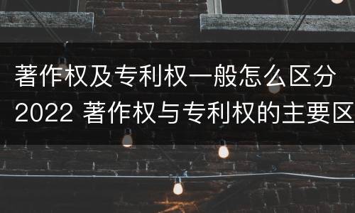 著作权及专利权一般怎么区分2022 著作权与专利权的主要区别