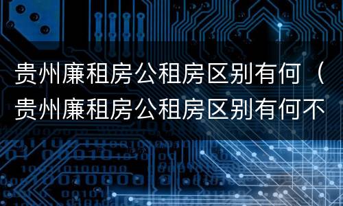 贵州廉租房公租房区别有何（贵州廉租房公租房区别有何不同）