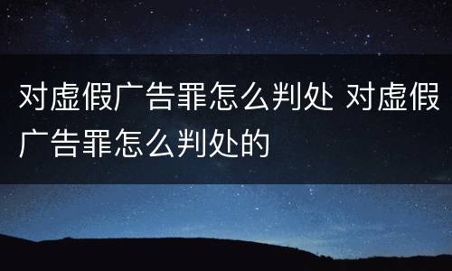 对虚假广告罪怎么判处 对虚假广告罪怎么判处的