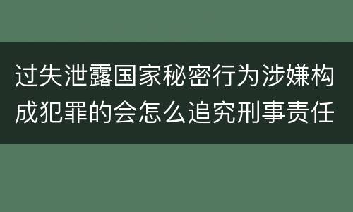 过失泄露国家秘密行为涉嫌构成犯罪的会怎么追究刑事责任