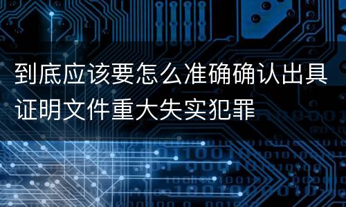 到底应该要怎么准确确认出具证明文件重大失实犯罪