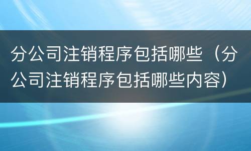 分公司注销程序包括哪些（分公司注销程序包括哪些内容）