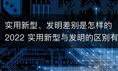 实用新型、发明差别是怎样的2022 实用新型与发明的区别有哪些