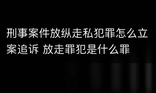 刑事案件放纵走私犯罪怎么立案追诉 放走罪犯是什么罪