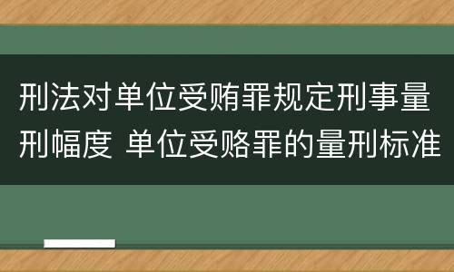 刑法对单位受贿罪规定刑事量刑幅度 单位受赂罪的量刑标准2018