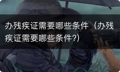 办残疾证需要哪些条件（办残疾证需要哪些条件?）