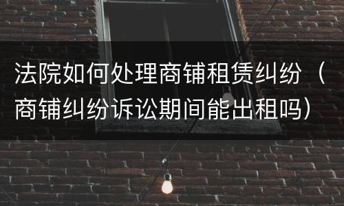 法院如何处理商铺租赁纠纷（商铺纠纷诉讼期间能出租吗）
