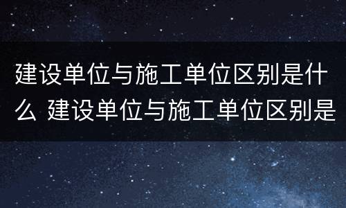 建设单位与施工单位区别是什么 建设单位与施工单位区别是什么呢