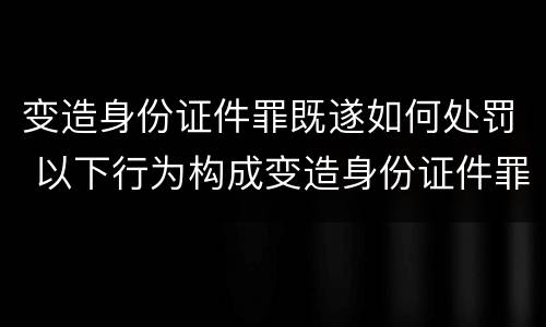 变造身份证件罪既遂如何处罚 以下行为构成变造身份证件罪的是