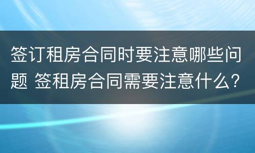 签订租房合同时要注意哪些问题 签租房合同需要注意什么?