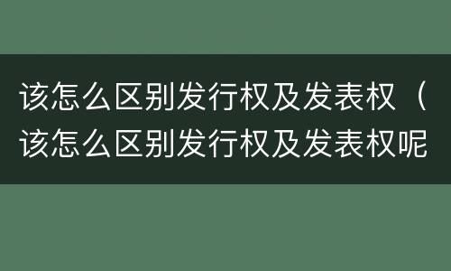 该怎么区别发行权及发表权（该怎么区别发行权及发表权呢）