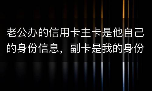 老公办的信用卡主卡是他自己的身份信息，副卡是我的身份信息，是否对我有影响