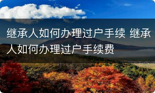 继承人如何办理过户手续 继承人如何办理过户手续费