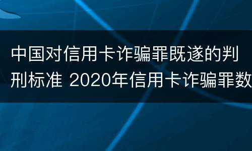 中国对信用卡诈骗罪既遂的判刑标准 2020年信用卡诈骗罪数额标准