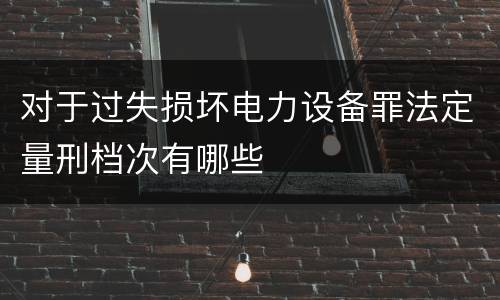 对于过失损坏电力设备罪法定量刑档次有哪些