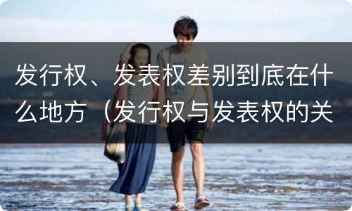 发行权、发表权差别到底在什么地方（发行权与发表权的关系）
