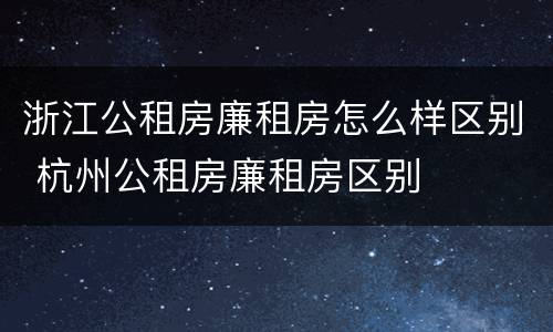 浙江公租房廉租房怎么样区别 杭州公租房廉租房区别