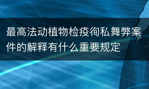 最高法动植物检疫徇私舞弊案件的解释有什么重要规定