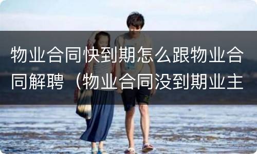 物业合同快到期怎么跟物业合同解聘（物业合同没到期业主可以解聘吗）