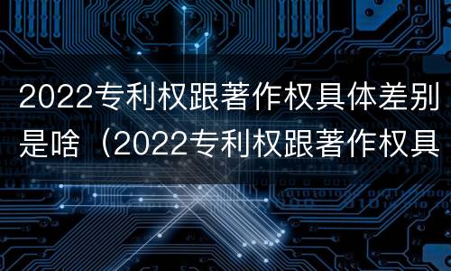 2022专利权跟著作权具体差别是啥（2022专利权跟著作权具体差别是啥呀）