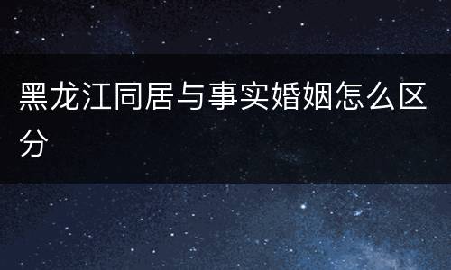 黑龙江同居与事实婚姻怎么区分