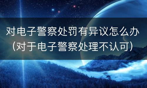 对电子警察处罚有异议怎么办（对于电子警察处理不认可）