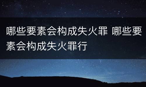 哪些要素会构成失火罪 哪些要素会构成失火罪行