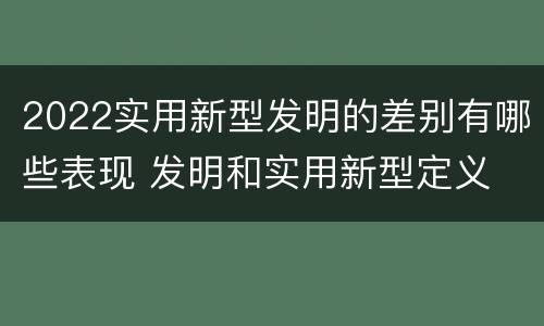 2022实用新型发明的差别有哪些表现 发明和实用新型定义