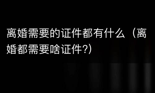 离婚需要的证件都有什么（离婚都需要啥证件?）