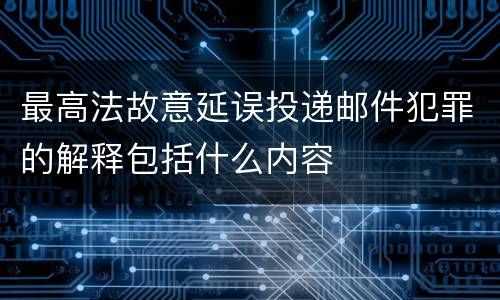 最高法故意延误投递邮件犯罪的解释包括什么内容