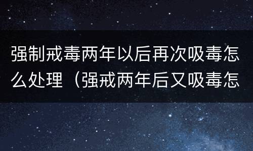 强制戒毒两年以后再次吸毒怎么处理（强戒两年后又吸毒怎么处理）