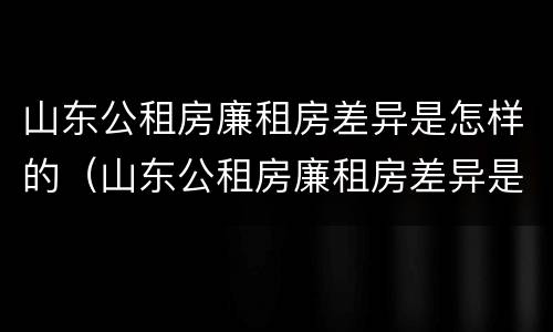 山东公租房廉租房差异是怎样的（山东公租房廉租房差异是怎样的呢）