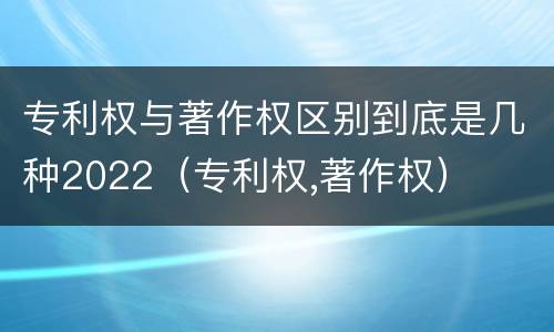 专利权与著作权区别到底是几种2022（专利权,著作权）