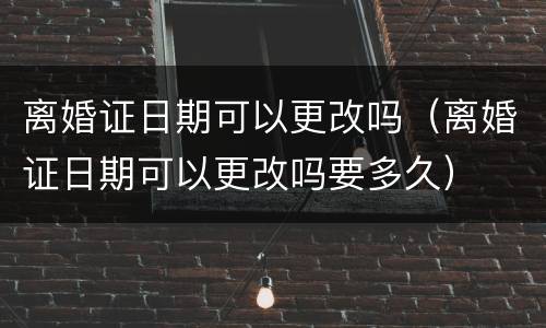 离婚证日期可以更改吗（离婚证日期可以更改吗要多久）