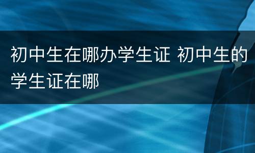 初中生在哪办学生证 初中生的学生证在哪
