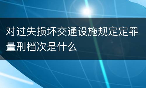 对过失损坏交通设施规定定罪量刑档次是什么
