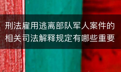 刑法雇用逃离部队军人案件的相关司法解释规定有哪些重要内容