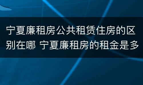 宁夏廉租房公共租赁住房的区别在哪 宁夏廉租房的租金是多少钱