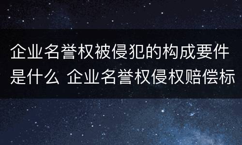 企业名誉权被侵犯的构成要件是什么 企业名誉权侵权赔偿标准