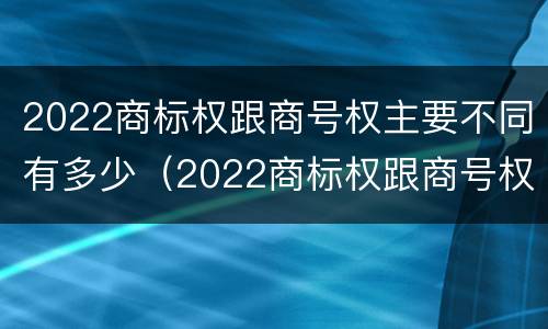 2022商标权跟商号权主要不同有多少（2022商标权跟商号权主要不同有多少种）