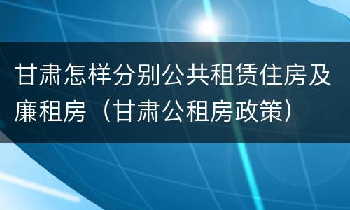甘肃怎样分别公共租赁住房及廉租房（甘肃公租房政策）