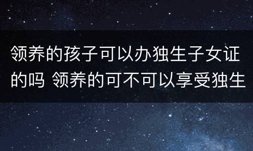 领养的孩子可以办独生子女证的吗 领养的可不可以享受独生子女待遇