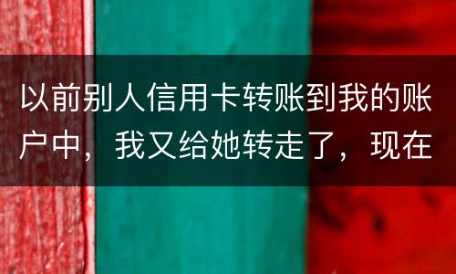 以前别人信用卡转账到我的账户中，我又给她转走了，现在她不还信用卡了和我会有关联吗